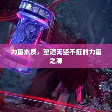 力量素质，塑造无坚不摧的力量之源，力量之源，塑造无坚不摧的力量素质