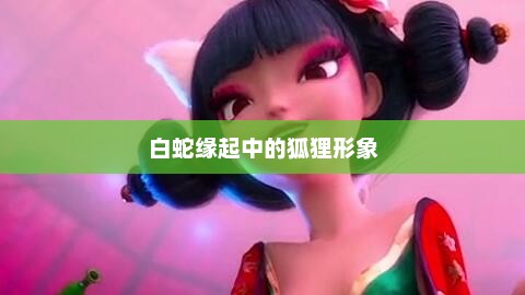 白蛇缘起中的狐狸形象，白蛇缘起，狐狸新形象