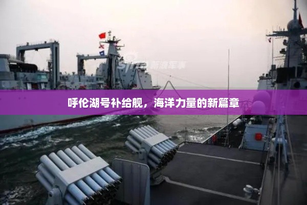 呼伦湖号补给舰，海洋力量的新篇章，呼伦湖号补给舰，开启海洋力量的新篇章