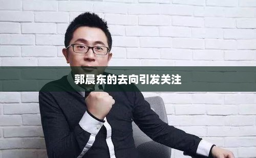 郭晨东的去向引发关注，郭晨东未来去向引关注