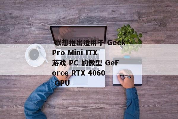  联想推出适用于 GeekPro Mini ITX 游戏 PC 的微型 GeForce RTX 4060 GPU 