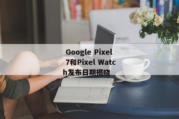  Google Pixel 7和Pixel Watch发布日期揭晓 