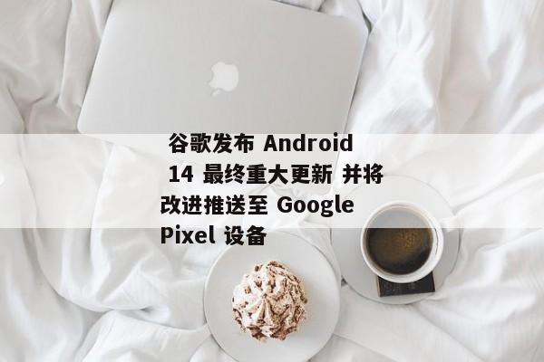  谷歌发布 Android 14 最终重大更新 并将改进推送至 Google Pixel 设备 