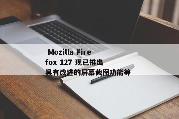  Mozilla Firefox 127 现已推出 具有改进的屏幕截图功能等 