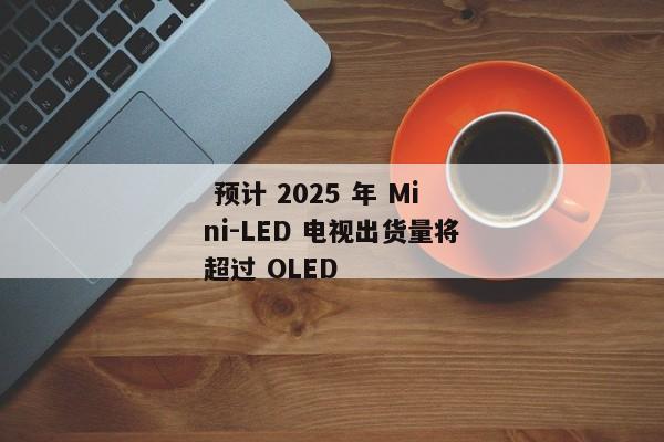  预计 2025 年 Mini-LED 电视出货量将超过 OLED 