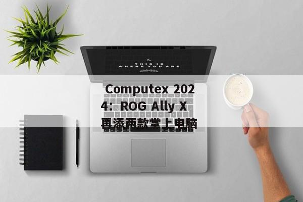  Computex 2024：ROG Ally X 再添两款掌上电脑 