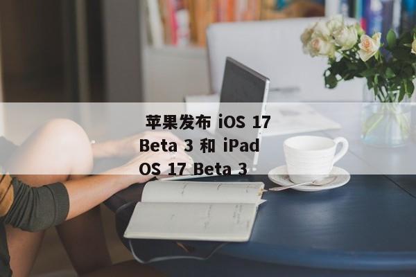  苹果发布 iOS 17 Beta 3 和 iPadOS 17 Beta 3 