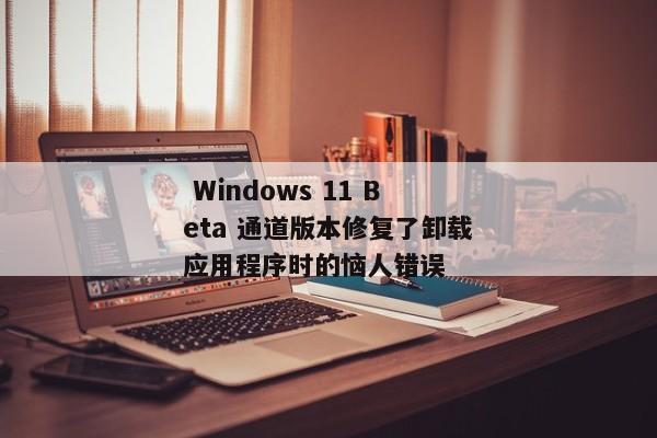  Windows 11 Beta 通道版本修复了卸载应用程序时的恼人错误 