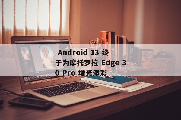  Android 13 终于为摩托罗拉 Edge 30 Pro 增光添彩 