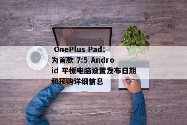  OnePlus Pad：为首款 7:5 Android 平板电脑设置发布日期和预购详细信息 