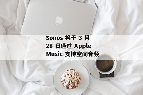  Sonos 将于 3 月 28 日通过 Apple Music 支持空间音频 