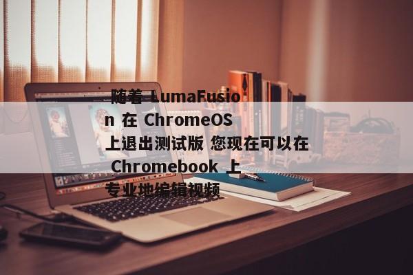  随着 LumaFusion 在 ChromeOS 上退出测试版 您现在可以在 Chromebook 上专业地编辑视频 