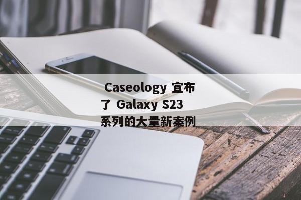  Caseology 宣布了 Galaxy S23 系列的大量新案例 