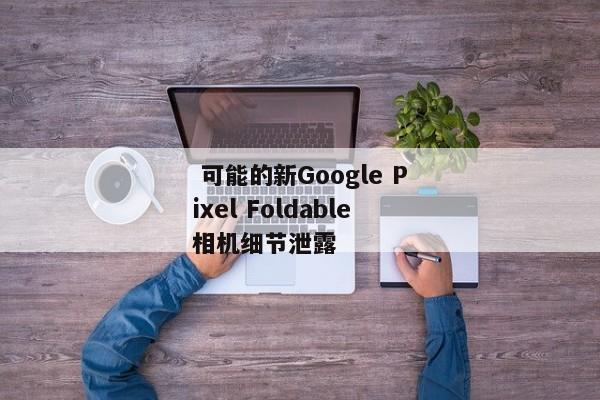  可能的新Google Pixel Foldable相机细节泄露 