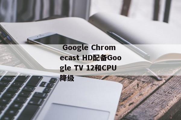  Google Chromecast HD配备Google TV 12和CPU降级 
