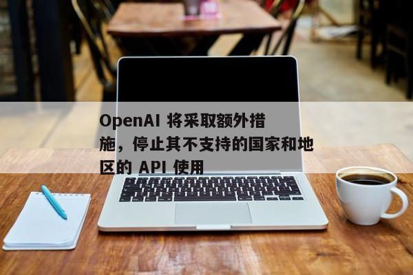 OpenAI 将采取额外措施，停止其不支持的国家和地区的 API 使用