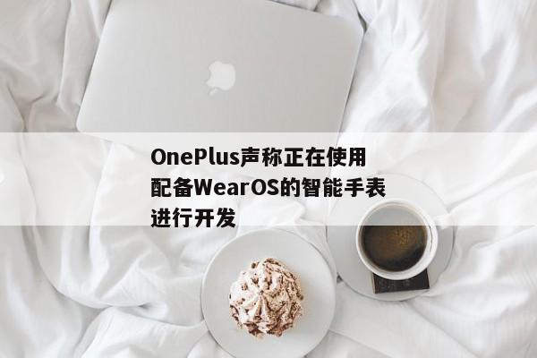 OnePlus声称正在使用配备WearOS的智能手表进行开发