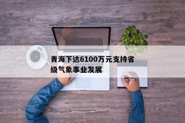 青海下达6100万元支持省级气象事业发展