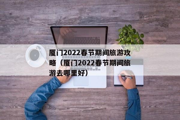 厦门2022春节期间旅游攻略（厦门2022春节期间旅游去哪里好）