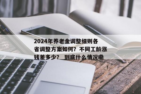 2024年养老金调整细则各省调整方案如何？不同工龄涨钱差多少？ 到底什么情况嘞