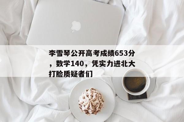 李雪琴公开高考成绩653分，数学140，凭实力进北大打脸质疑者们