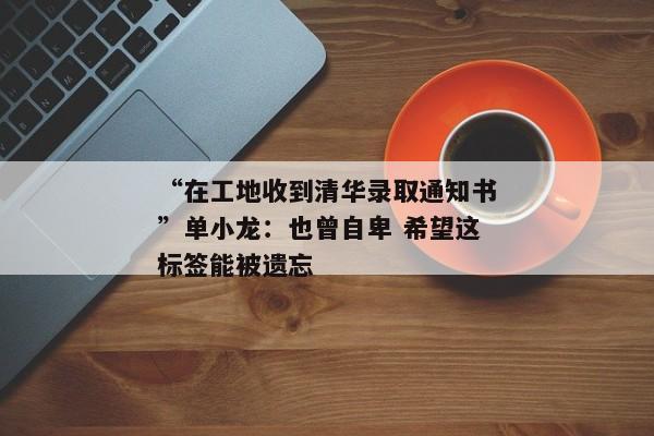 “在工地收到清华录取通知书”单小龙：也曾自卑 希望这标签能被遗忘