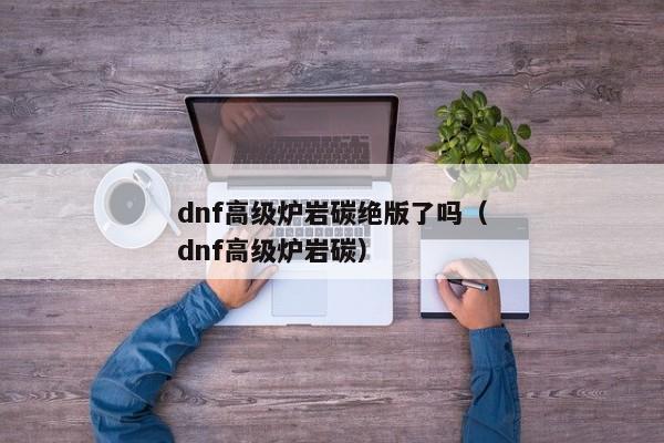 dnf高级炉岩碳绝版了吗（dnf高级炉岩碳）