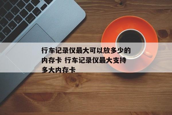 行车记录仪最大可以放多少的内存卡 行车记录仪最大支持多大内存卡