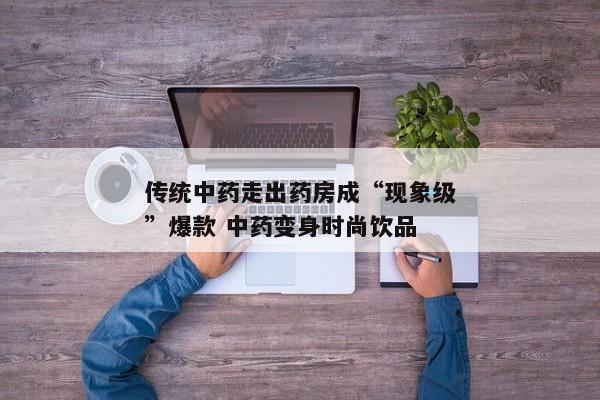 传统中药走出药房成“现象级”爆款 中药变身时尚饮品