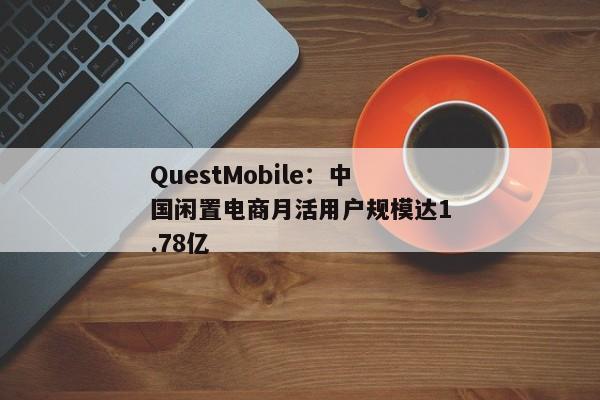 QuestMobile：中国闲置电商月活用户规模达1.78亿