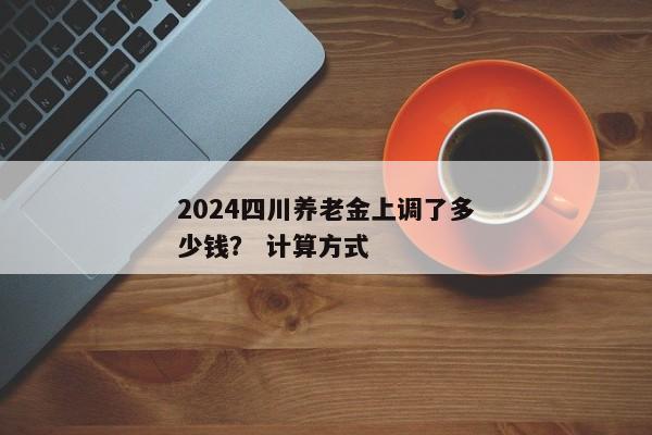 2024四川养老金上调了多少钱？ 计算方式