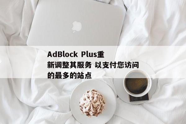AdBlock Plus重新调整其服务 以支付您访问的最多的站点