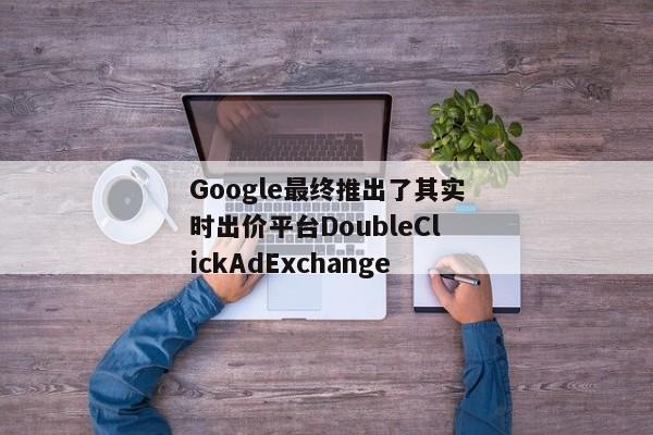 Google最终推出了其实时出价平台DoubleClickAdExchange