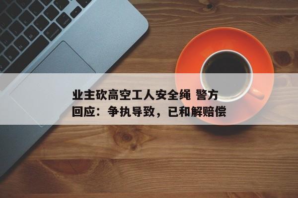 业主砍高空工人安全绳 警方回应：争执导致，已和解赔偿