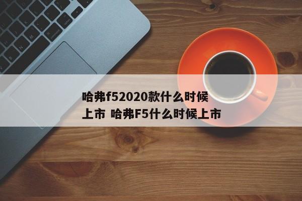 哈弗f52020款什么时候上市 哈弗F5什么时候上市