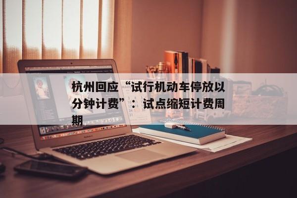 杭州回应“试行机动车停放以分钟计费”：试点缩短计费周期