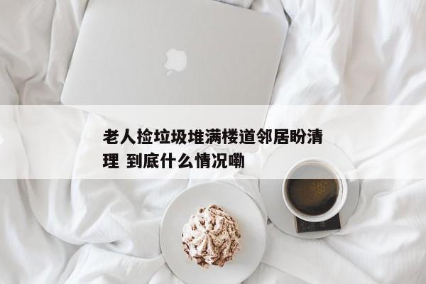 老人捡垃圾堆满楼道邻居盼清理 到底什么情况嘞