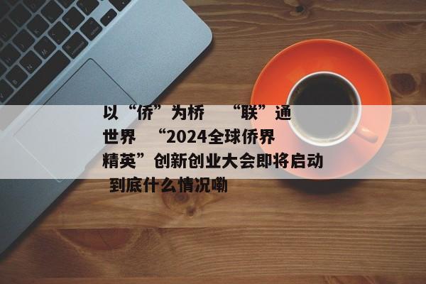 以“侨”为桥   “联”通世界  “2024全球侨界精英”创新创业大会即将启动 到底什么情况嘞