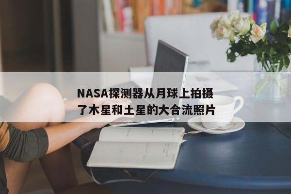 NASA探测器从月球上拍摄了木星和土星的大合流照片