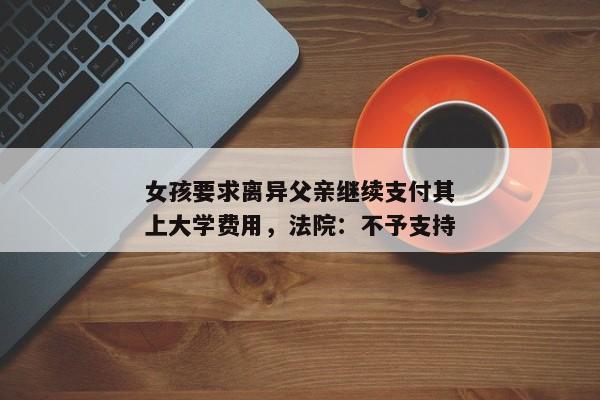 女孩要求离异父亲继续支付其上大学费用，法院：不予支持