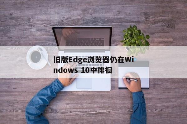 旧版Edge浏览器仍在Windows 10中徘徊