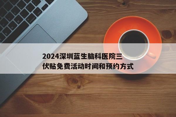 2024深圳蓝生脑科医院三伏贴免费活动时间和预约方式