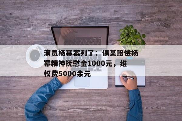 演员杨幂案判了：偶某赔偿杨幂精神抚慰金1000元，维权费5000余元