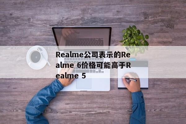 Realme公司表示的Realme 6价格可能高于Realme 5