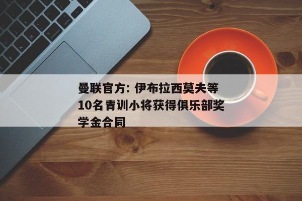 曼联官方: 伊布拉西莫夫等10名青训小将获得俱乐部奖学金合同