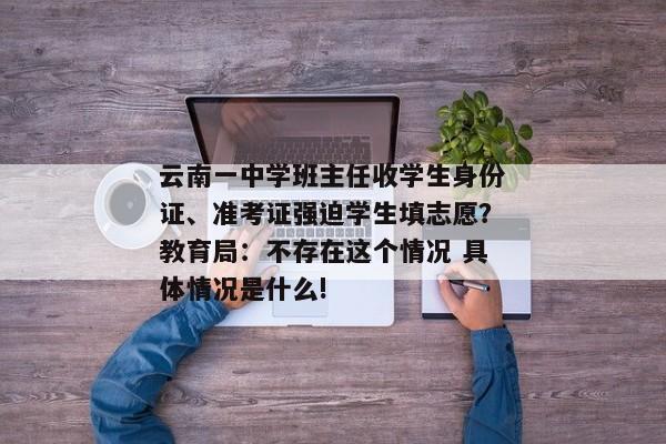 云南一中学班主任收学生身份证、准考证强迫学生填志愿？教育局：不存在这个情况 具体情况是什么!