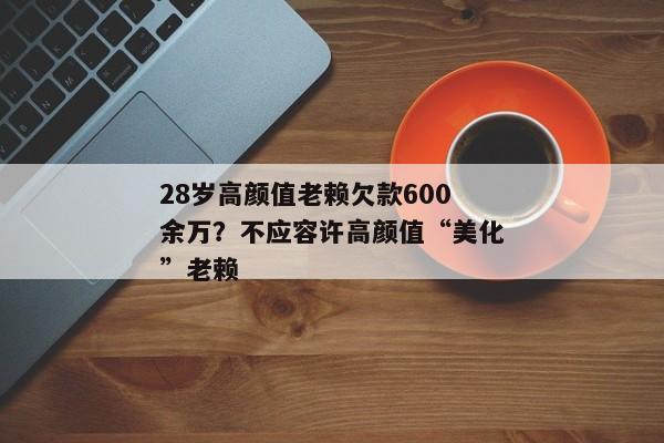 28岁高颜值老赖欠款600余万？不应容许高颜值“美化”老赖