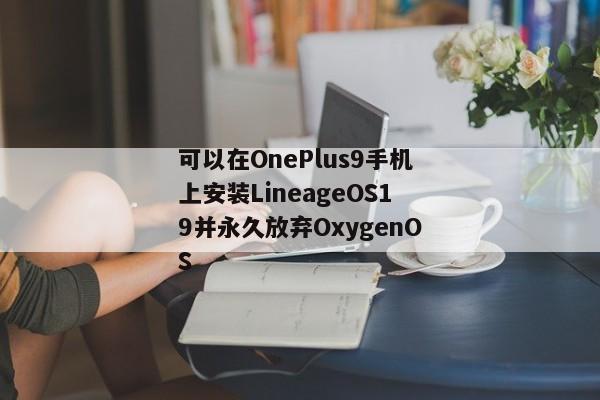 可以在OnePlus9手机上安装LineageOS19并永久放弃OxygenOS