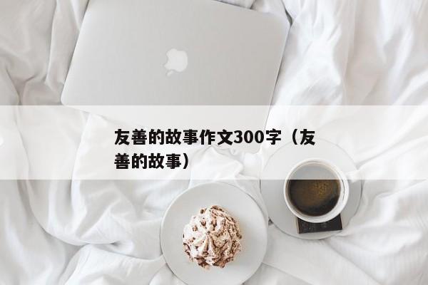 友善的故事作文300字（友善的故事）