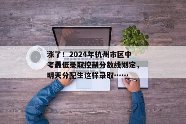 涨了！2024年杭州市区中考最低录取控制分数线划定，明天分配生这样录取……
